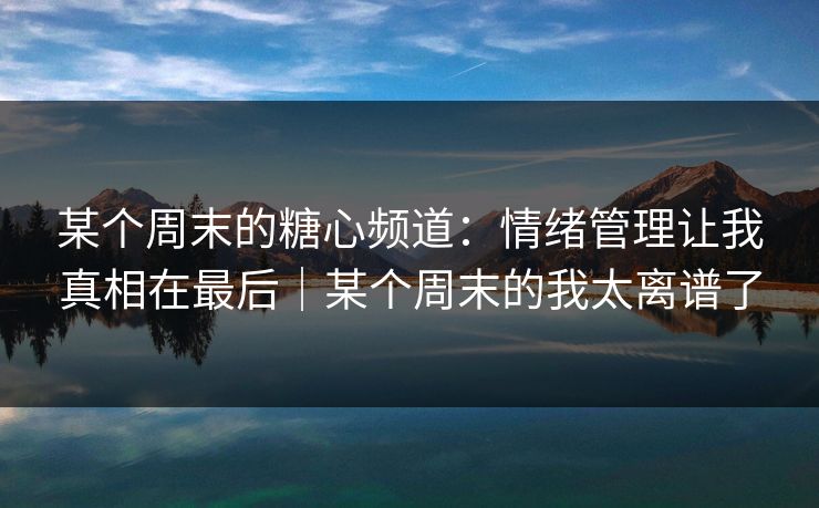 某个周末的糖心频道:情绪管理让我真相在最后|某个周末的我太离谱了