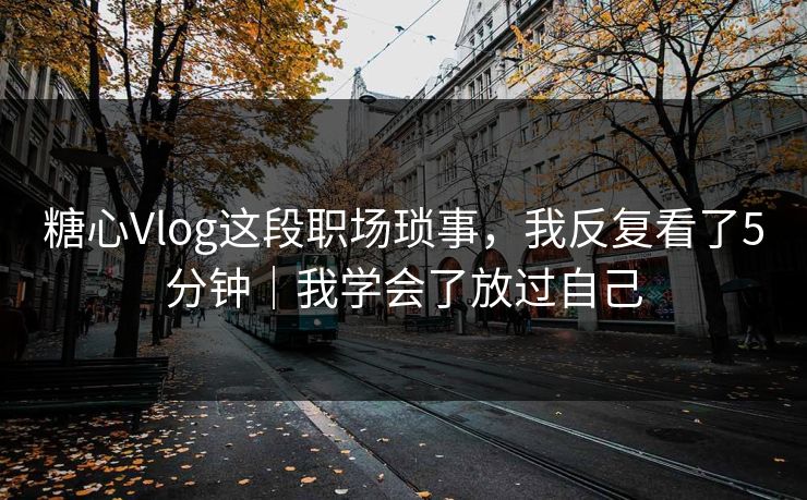 糖心Vlog这段职场琐事,我反复看了5分钟|我学会了放过自己