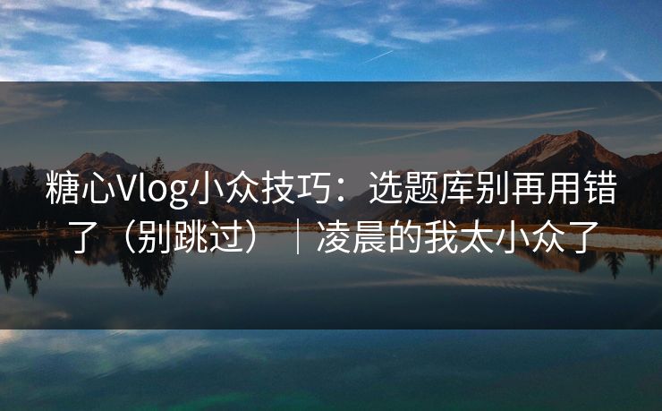 糖心Vlog小众技巧:选题库别再用错了(别跳过)|凌晨的我太小众了